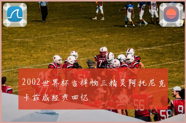 2002世界杯吉祥物三精灵阿托尼克卡兹成经典回忆