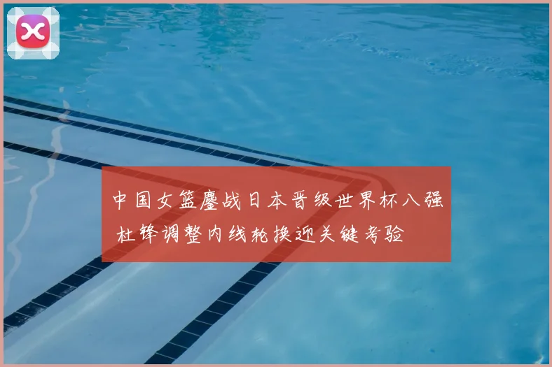 中国女篮鏖战日本晋级世界杯八强 杜锋调整内线轮换迎关键考验