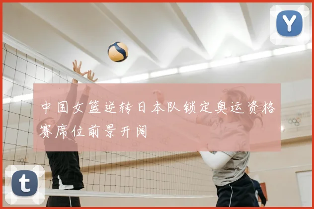 中国女篮逆转日本队锁定奥运资格赛席位前景开阔