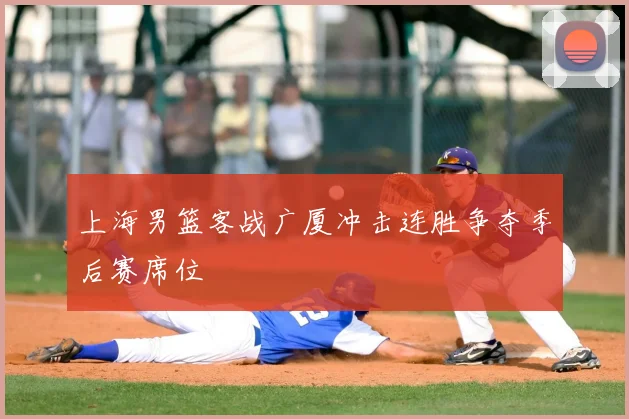 上海男篮客战广厦冲击连胜争夺季后赛席位
