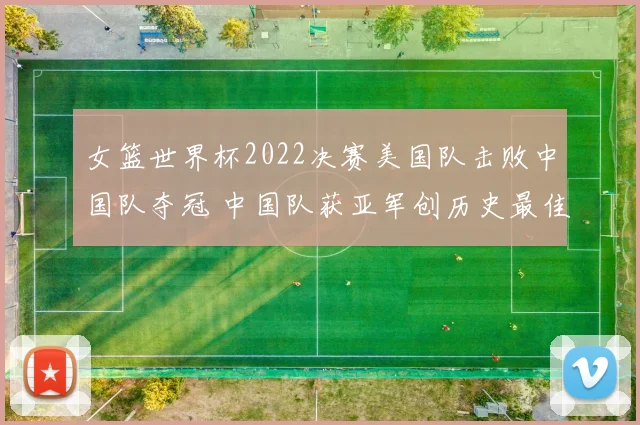 女篮世界杯2022决赛美国队击败中国队夺冠 中国队获亚军创历史最佳