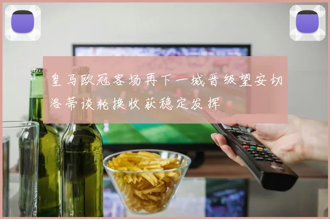 皇马欧冠客场再下一城晋级望安切洛蒂谈轮换收获稳定发挥
