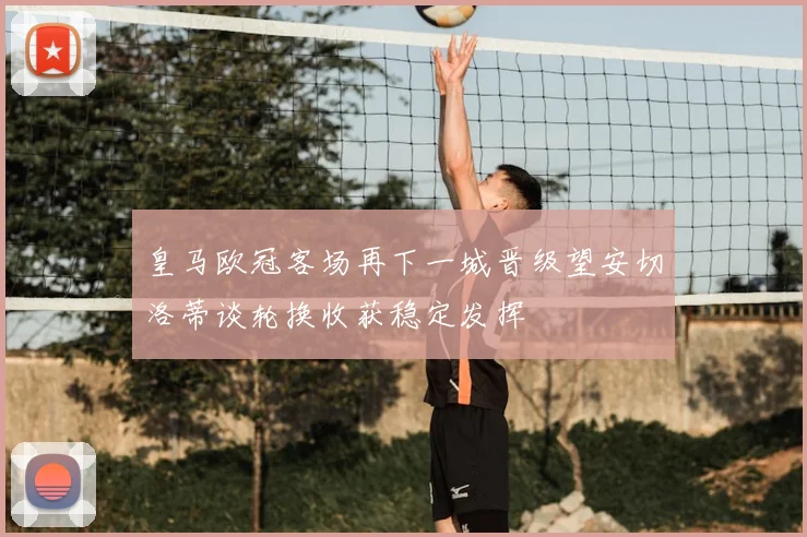 皇马欧冠客场再下一城晋级望安切洛蒂谈轮换收获稳定发挥