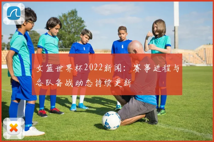 女篮世界杯2022新闻:赛事进程与各队备战动态持续更新