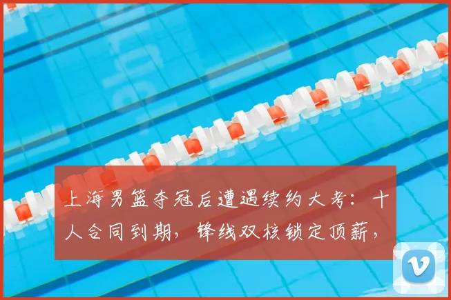 上海男篮夺冠后遭遇续约大考:十人合同到期,锋线双核锁定顶薪,四将面临离队风险