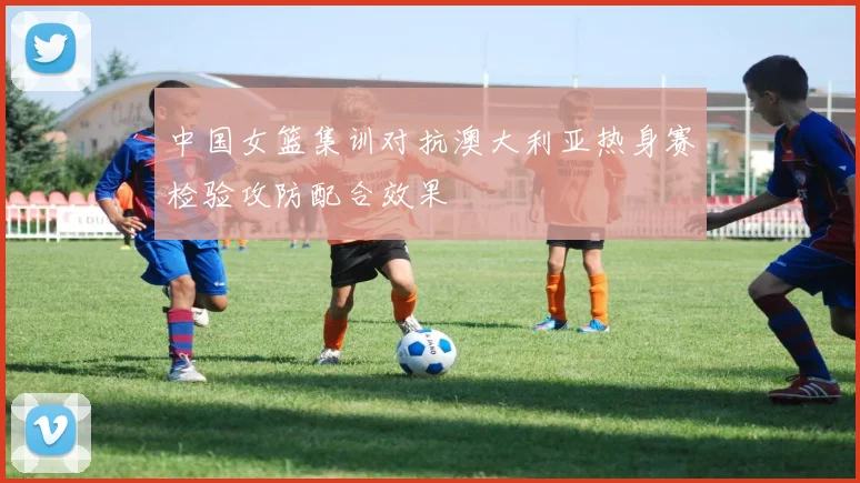 中国女篮集训对抗澳大利亚热身赛检验攻防配合效果