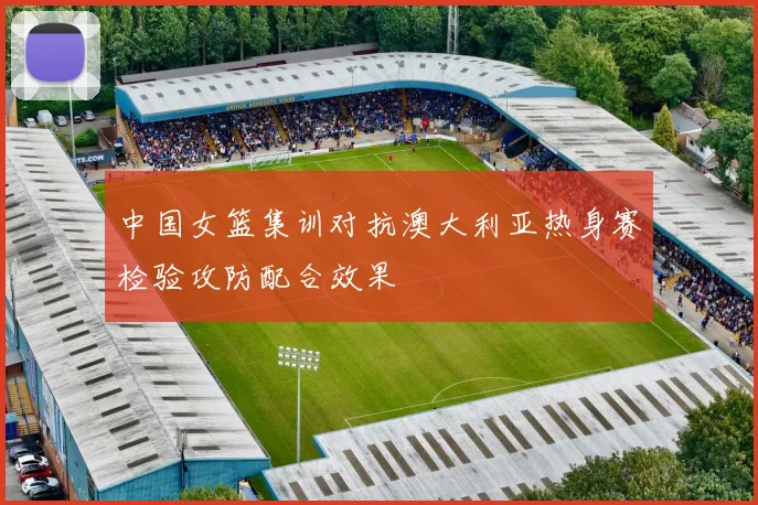 中国女篮集训对抗澳大利亚热身赛检验攻防配合效果