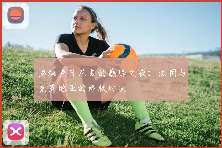 揭秘卢日尼基的巅峰之夜：法国与克罗地亚的终极对决