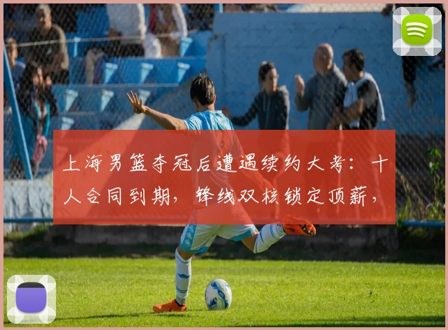 上海男篮夺冠后遭遇续约大考:十人合同到期,锋线双核锁定顶薪,四将面临离队风险