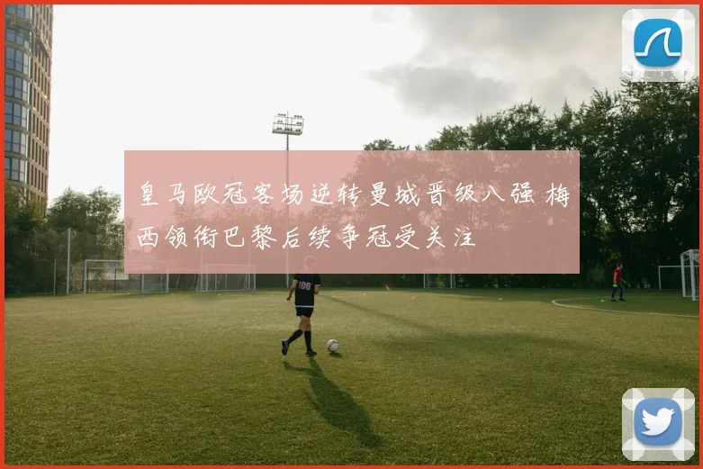 皇马欧冠客场逆转曼城晋级八强 梅西领衔巴黎后续争冠受关注