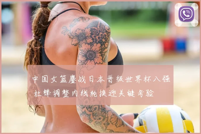 中国女篮鏖战日本晋级世界杯八强 杜锋调整内线轮换迎关键考验