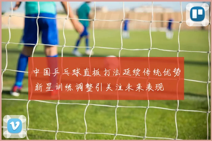 中国乒乓球直板打法延续传统优势 新星训练调整引关注未来表现