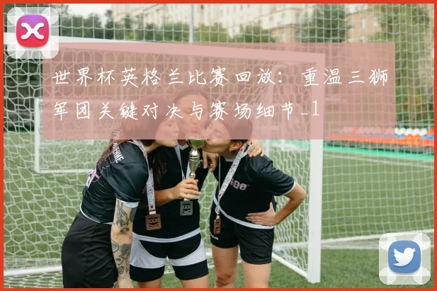 世界杯英格兰比赛回放：重温三狮军团关键对决与赛场细节_1
