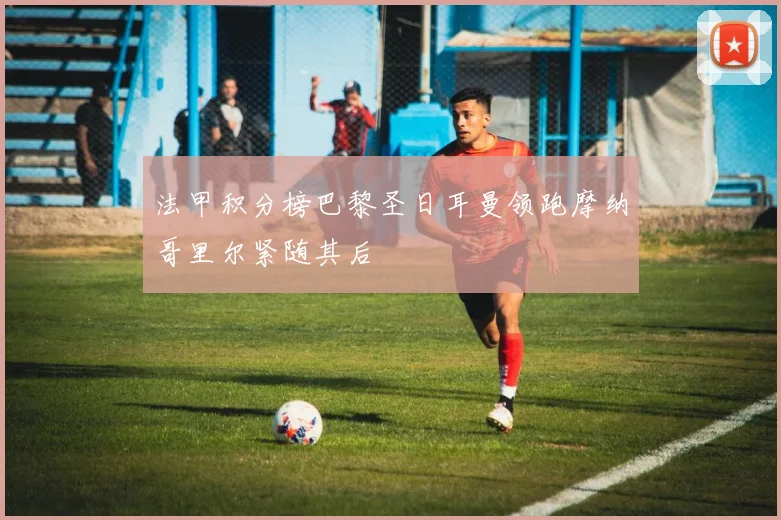 法甲积分榜巴黎圣日耳曼领跑摩纳哥里尔紧随其后