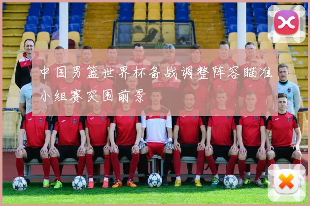 中国男篮世界杯备战调整阵容瞄准小组赛突围前景