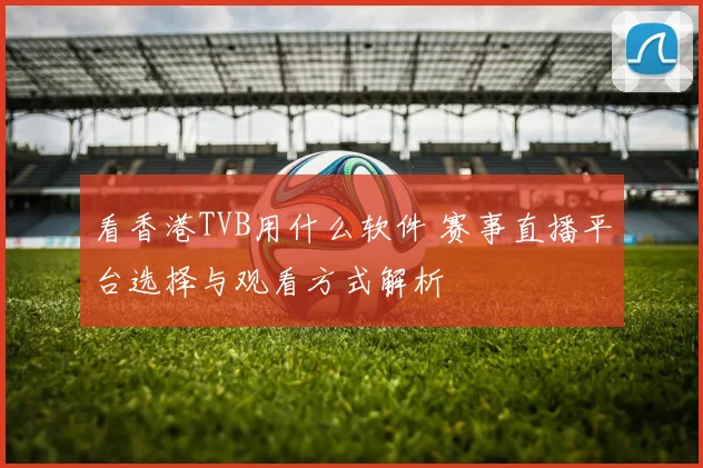 看香港TVB用什么软件 赛事直播平台选择与观看方式解析