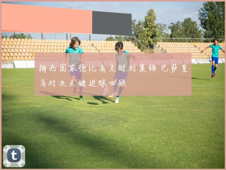 梅西国家德比高光时刻集锦 巴萨皇马对决关键进球回顾