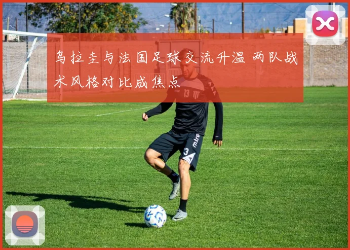 乌拉圭与法国足球交流升温 两队战术风格对比成焦点