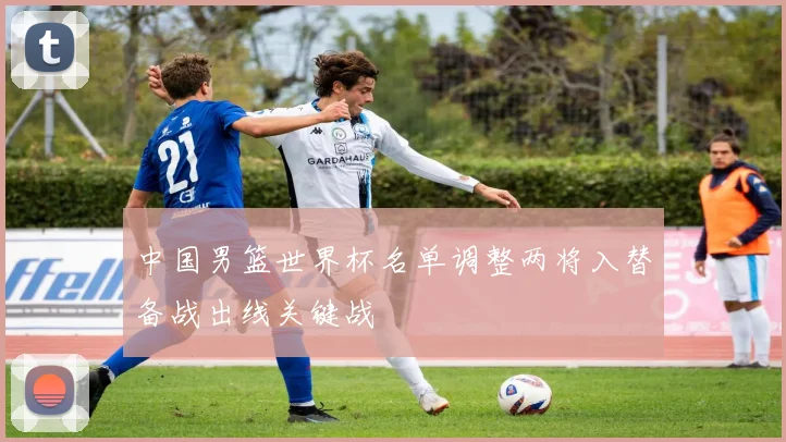 中国男篮世界杯名单调整两将入替备战出线关键战