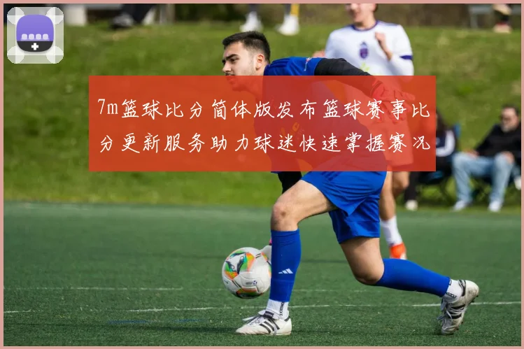 7m篮球比分简体版发布篮球赛事比分更新服务助力球迷快速掌握赛况