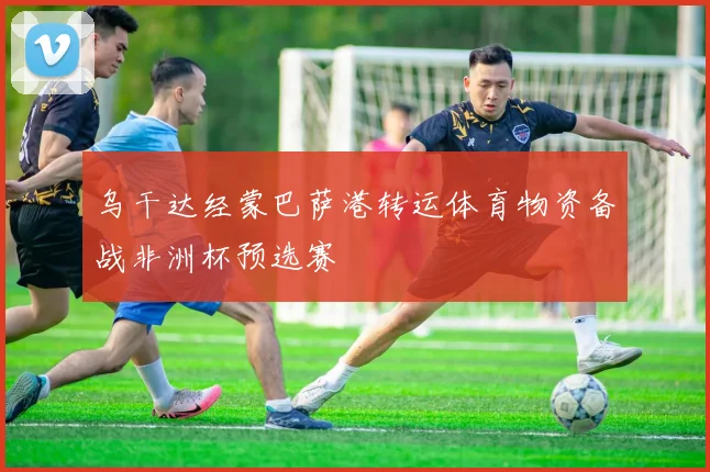 乌干达经蒙巴萨港转运体育物资备战非洲杯预选赛