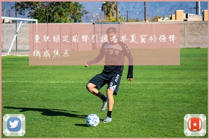 曼联锁定前锋引援名单夏窗补强锋线成焦点