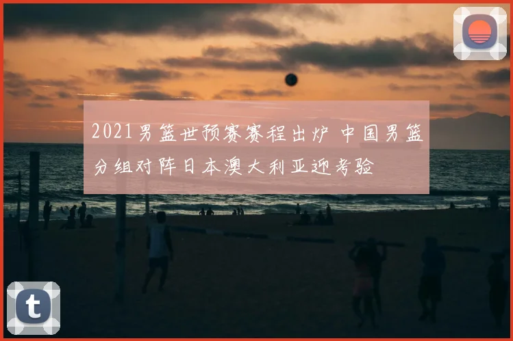 2021男篮世预赛赛程出炉 中国男篮分组对阵日本澳大利亚迎考验