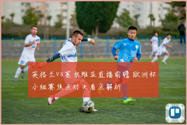英格兰vs塞尔维亚直播前瞻 欧洲杯小组赛焦点对决看点解析