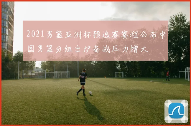 2021男篮亚洲杯预选赛赛程公布中国男篮分组出炉备战压力增大