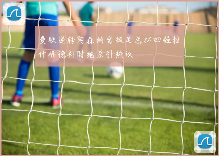 曼联逆转阿森纳晋级足总杯四强拉什福德补时绝杀引热议