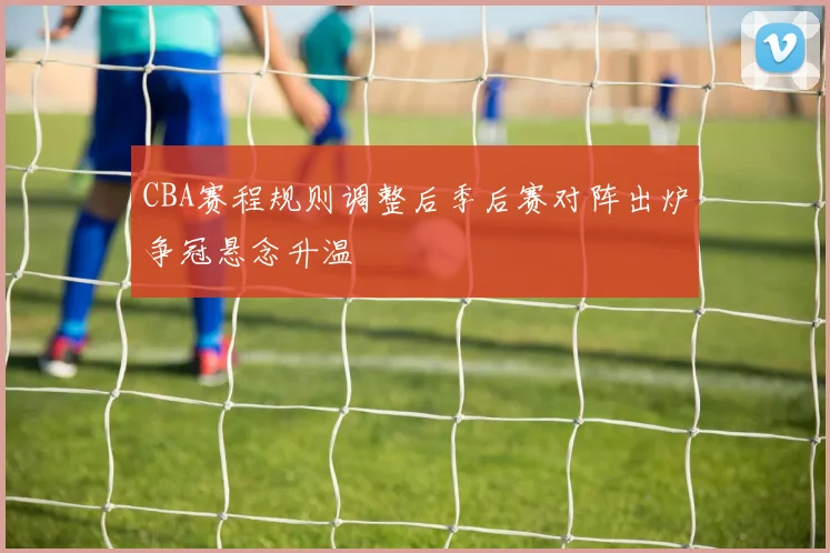 CBA赛程规则调整后季后赛对阵出炉争冠悬念升温