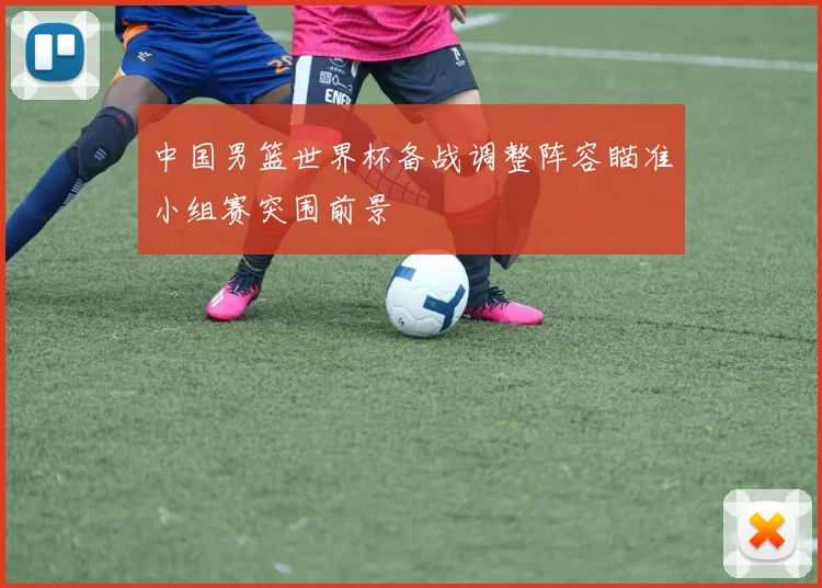 中国男篮世界杯备战调整阵容瞄准小组赛突围前景