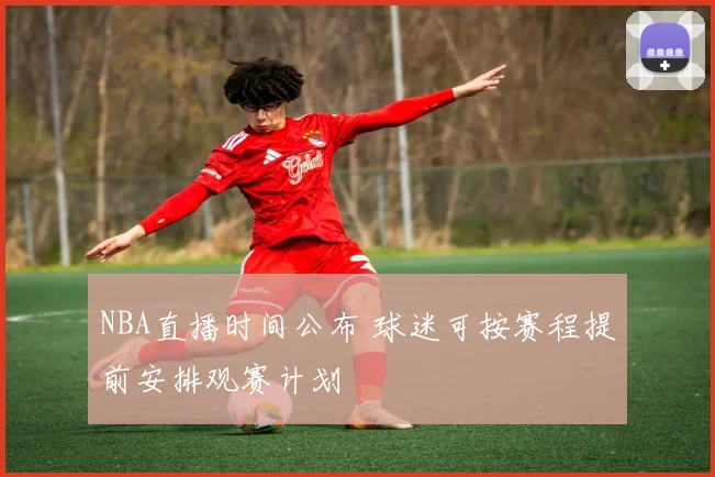 NBA直播时间公布 球迷可按赛程提前安排观赛计划