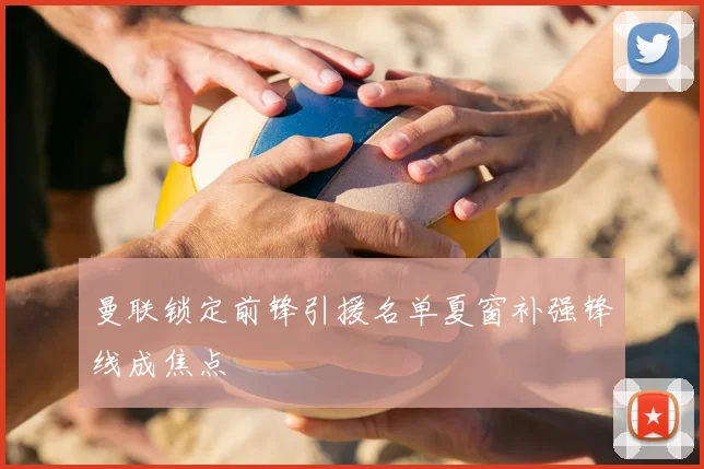 曼联锁定前锋引援名单夏窗补强锋线成焦点