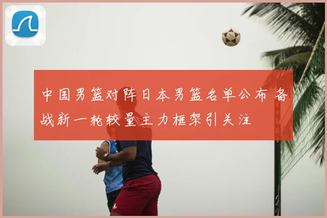 中国男篮对阵日本男篮名单公布 备战新一轮较量主力框架引关注