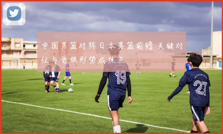 中国男篮对阵日本男篮前瞻 关键对位与晋级形势成焦点