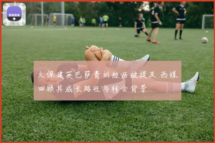 久保建英巴萨青训经历被提及 西媒回顾其成长路径与转会背景