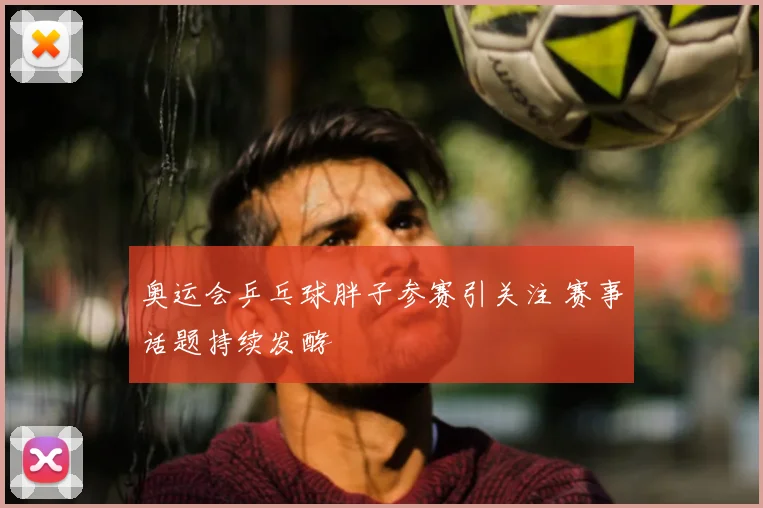奥运会乒乓球胖子参赛引关注 赛事话题持续发酵