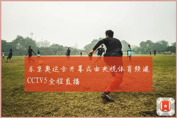 东京奥运会开幕式由央视体育频道CCTV5全程直播