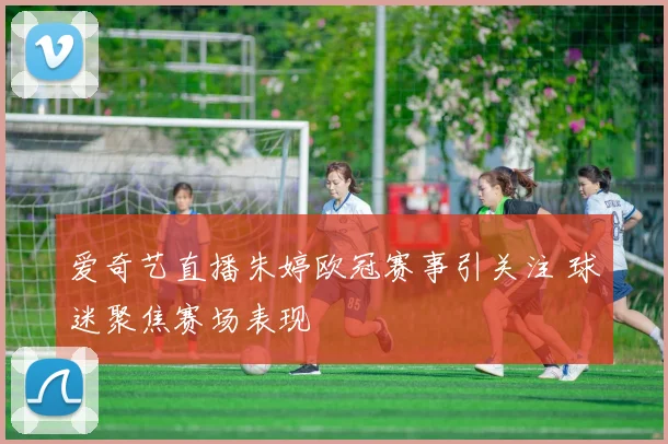 爱奇艺直播朱婷欧冠赛事引关注 球迷聚焦赛场表现