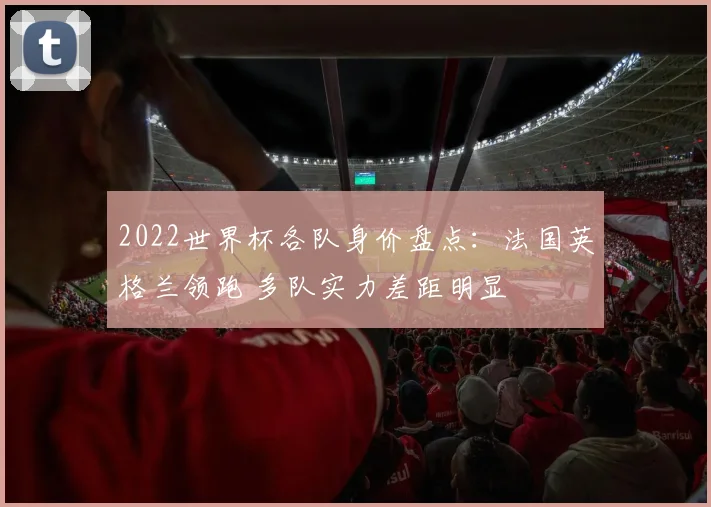 2022世界杯各队身价盘点：法国英格兰领跑 多队实力差距明显