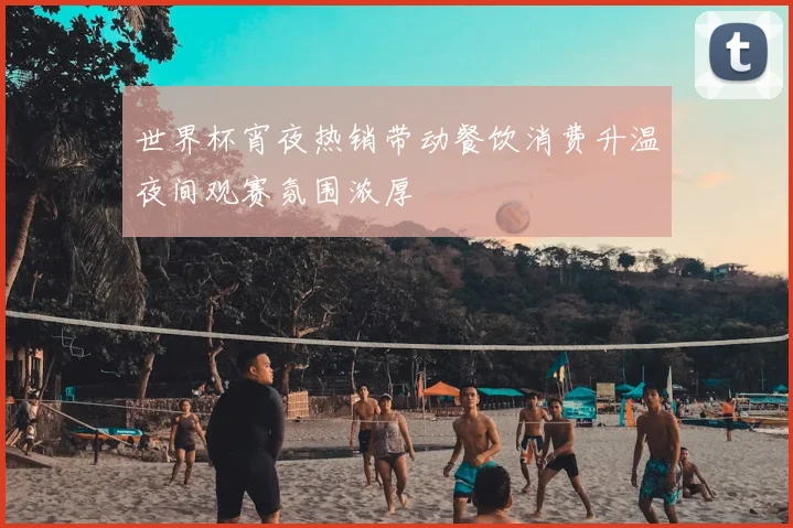 世界杯宵夜热销带动餐饮消费升温夜间观赛氛围浓厚