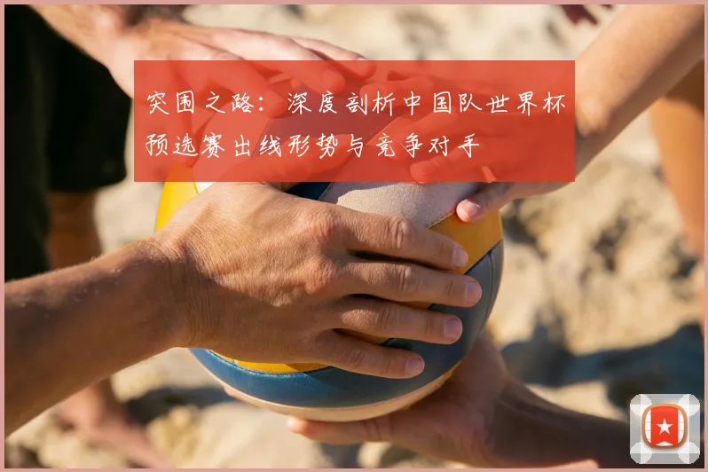 突围之路：深度剖析中国队世界杯预选赛出线形势与竞争对手