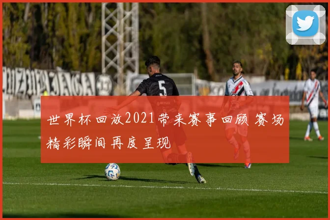 世界杯回放2021带来赛事回顾 赛场精彩瞬间再度呈现