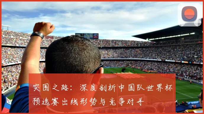 突围之路：深度剖析中国队世界杯预选赛出线形势与竞争对手