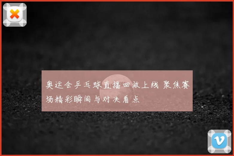 奥运会乒乓球直播回放上线 聚焦赛场精彩瞬间与对决看点