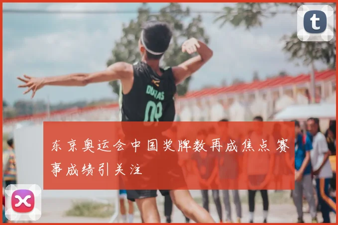 东京奥运会中国奖牌数再成焦点 赛事成绩引关注