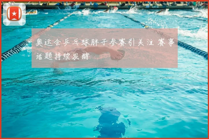 奥运会乒乓球胖子参赛引关注 赛事话题持续发酵