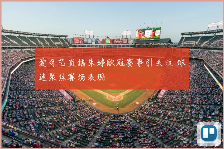 爱奇艺直播朱婷欧冠赛事引关注 球迷聚焦赛场表现