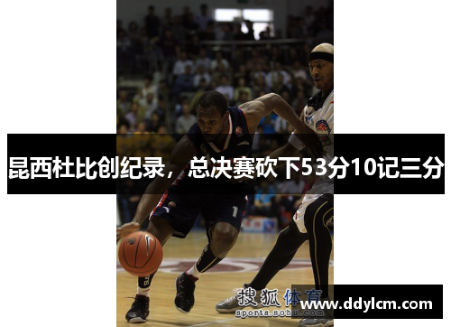 昆西杜比创纪录，总决赛砍下53分10记三分
